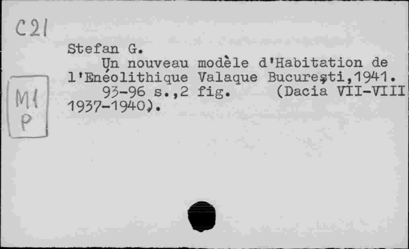 ﻿C2I
Ж pj
Stefan G.
Un nouveau modèle d‘Habitation de 1‘Enéolithique Valaque Bucureçti, 194-1.
95-96 s.,2 fig. (Dacia VII-VIII 1957-194-0).